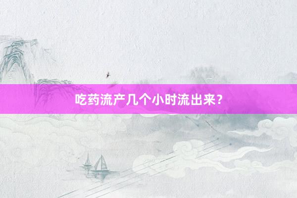 吃药流产几个小时流出来？