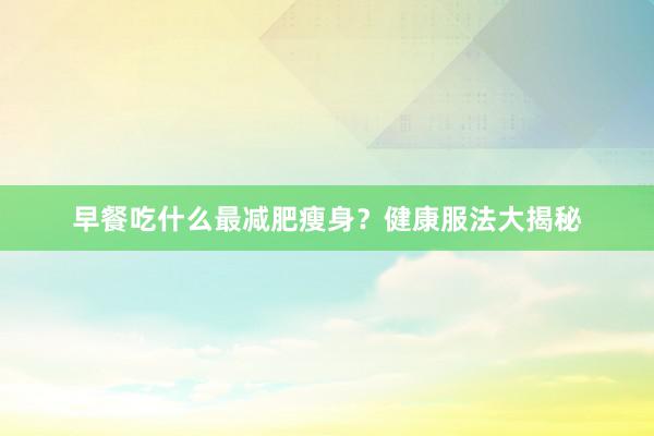早餐吃什么最减肥瘦身？健康服法大揭秘