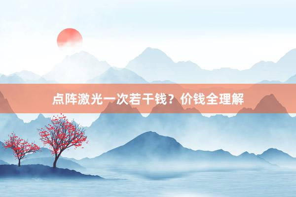 点阵激光一次若干钱？价钱全理解