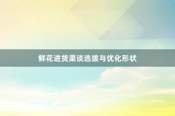 鲜花进货渠谈选拔与优化形状