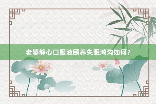 老婆静心口服液颐养失眠鸿沟如何？