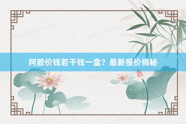 阿胶价钱若干钱一盒？最新报价揭秘